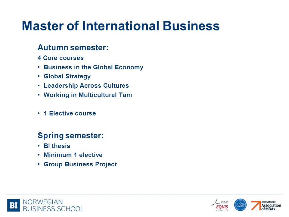 Master of International Business Autumn semester: 4 Core courses Business in the Global Economy Global Strategy Leadership Across Cultures Working in Multicultural Tam 1 Elective course Spring semester: BI thesis Minimum 1 elective Group Business Project
