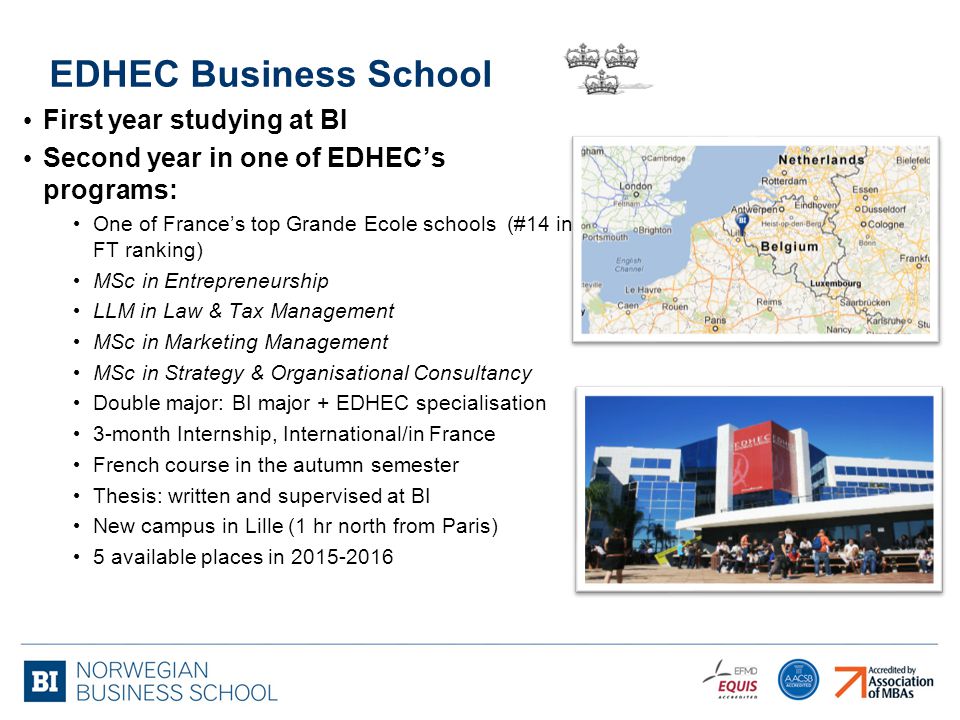 EDHEC Business School First year studying at BI Second year in one of EDHEC’s programs: One of France’s top Grande Ecole schools (#14 in FT ranking) MSc in Entrepreneurship LLM in Law & Tax Management MSc in Marketing Management MSc in Strategy & Organisational Consultancy Double major: BI major + EDHEC specialisation 3-month Internship, International/in France French course in the autumn semester Thesis: written and supervised at BI New campus in Lille (1 hr north from Paris) 5 available places in
