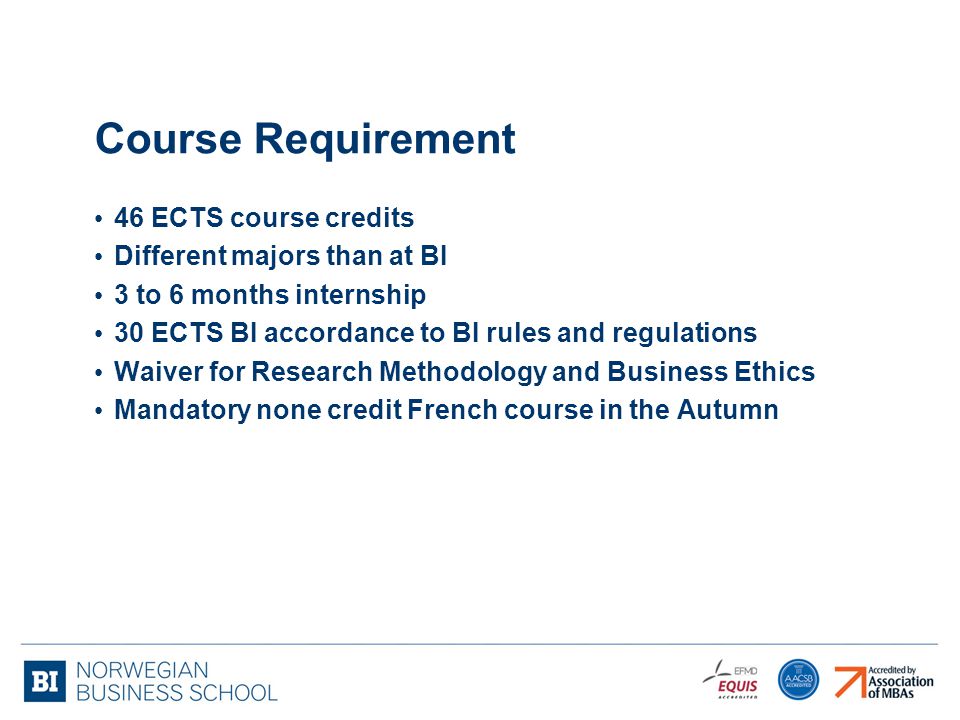 Course Requirement 46 ECTS course credits Different majors than at BI 3 to 6 months internship 30 ECTS BI accordance to BI rules and regulations Waiver for Research Methodology and Business Ethics Mandatory none credit French course in the Autumn