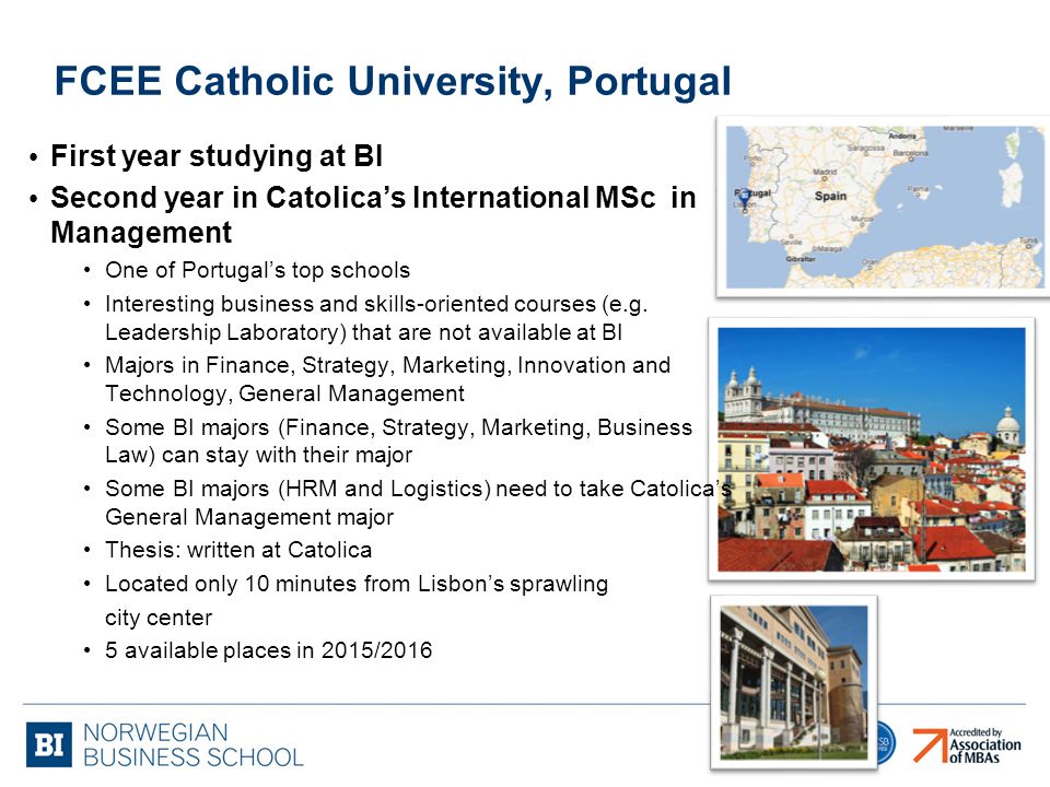FCEE Catholic University, Portugal First year studying at BI Second year in Catolica’s International MSc in Management One of Portugal’s top schools Interesting business and skills-oriented courses (e.g.