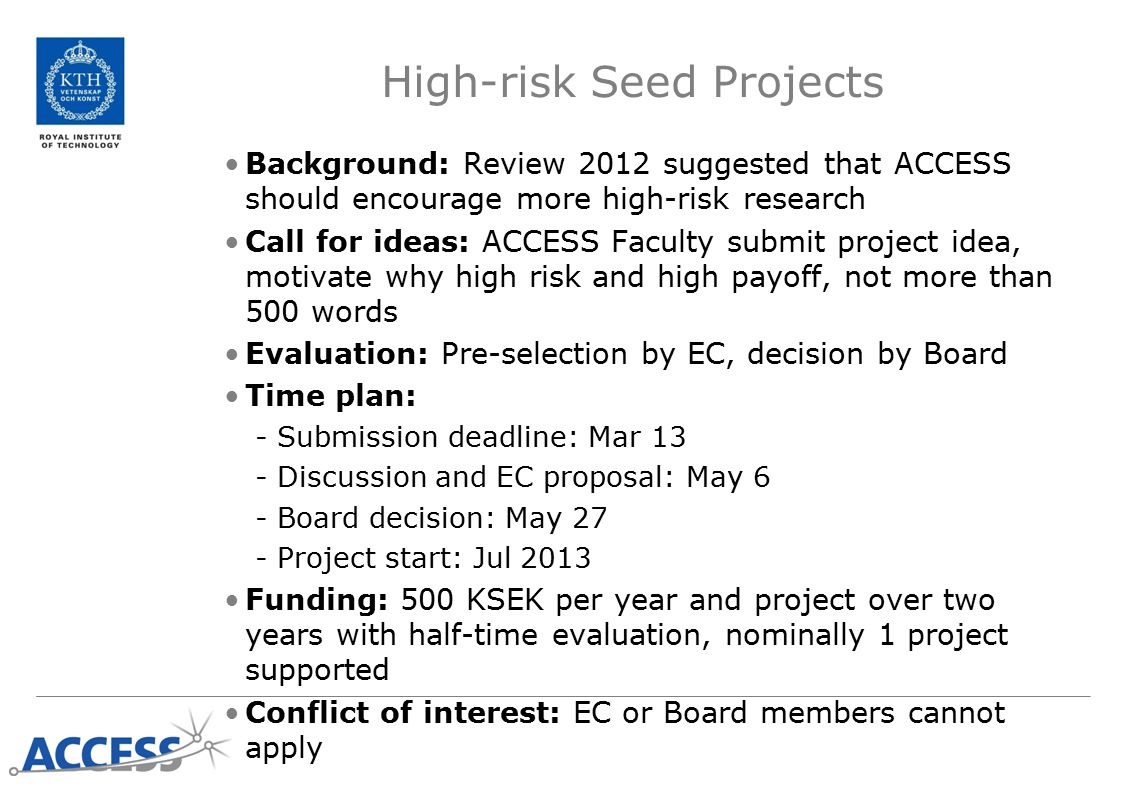 High-risk Seed Projects Background: Review 2012 suggested that ACCESS should encourage more high-risk research Call for ideas: ACCESS Faculty submit project idea, motivate why high risk and high payoff, not more than 500 words Evaluation: Pre-selection by EC, decision by Board Time plan: -Submission deadline: Mar 13 -Discussion and EC proposal: May 6 -Board decision: May 27 -Project start: Jul 2013 Funding: 500 KSEK per year and project over two years with half-time evaluation, nominally 1 project supported Conflict of interest: EC or Board members cannot apply