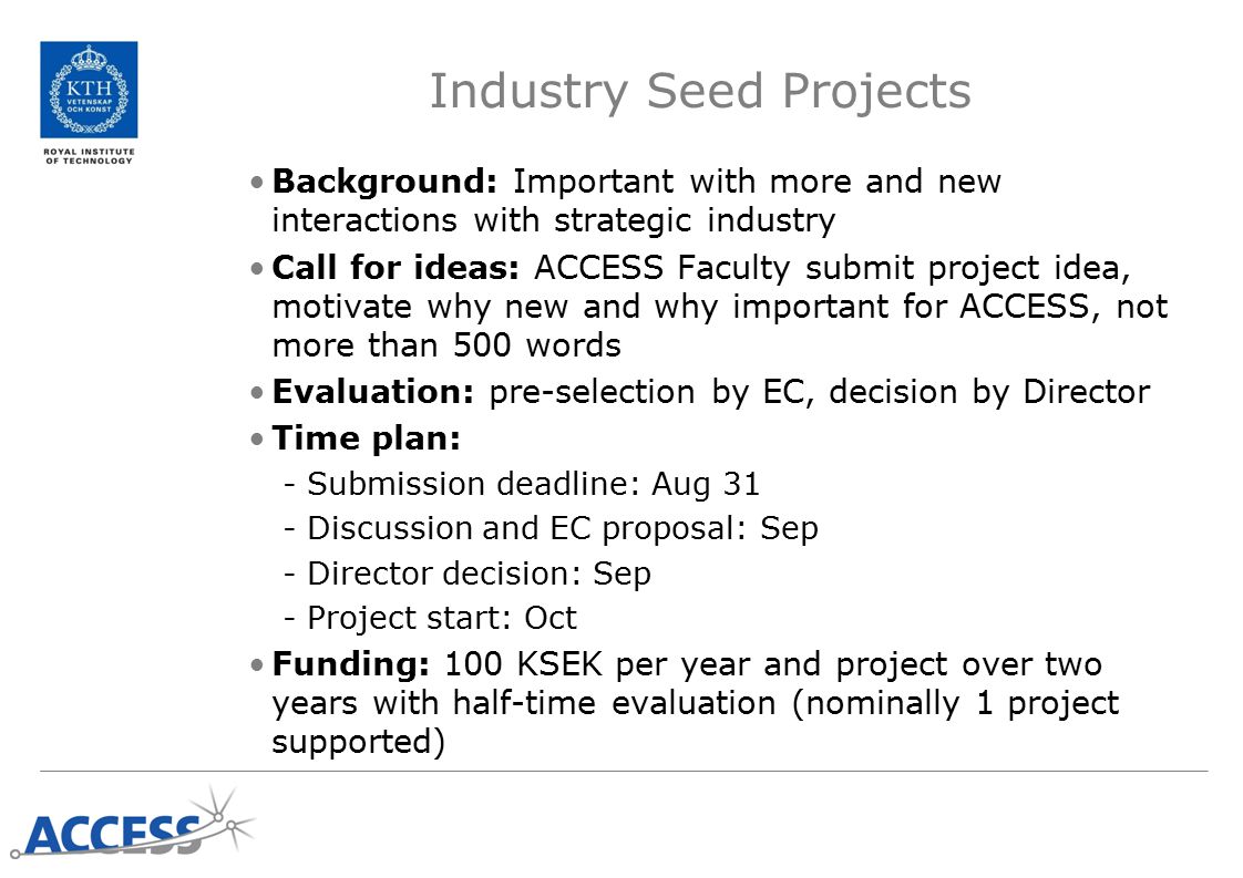 Industry Seed Projects Background: Important with more and new interactions with strategic industry Call for ideas: ACCESS Faculty submit project idea, motivate why new and why important for ACCESS, not more than 500 words Evaluation: pre-selection by EC, decision by Director Time plan: -Submission deadline: Aug 31 -Discussion and EC proposal: Sep -Director decision: Sep -Project start: Oct Funding: 100 KSEK per year and project over two years with half-time evaluation (nominally 1 project supported)