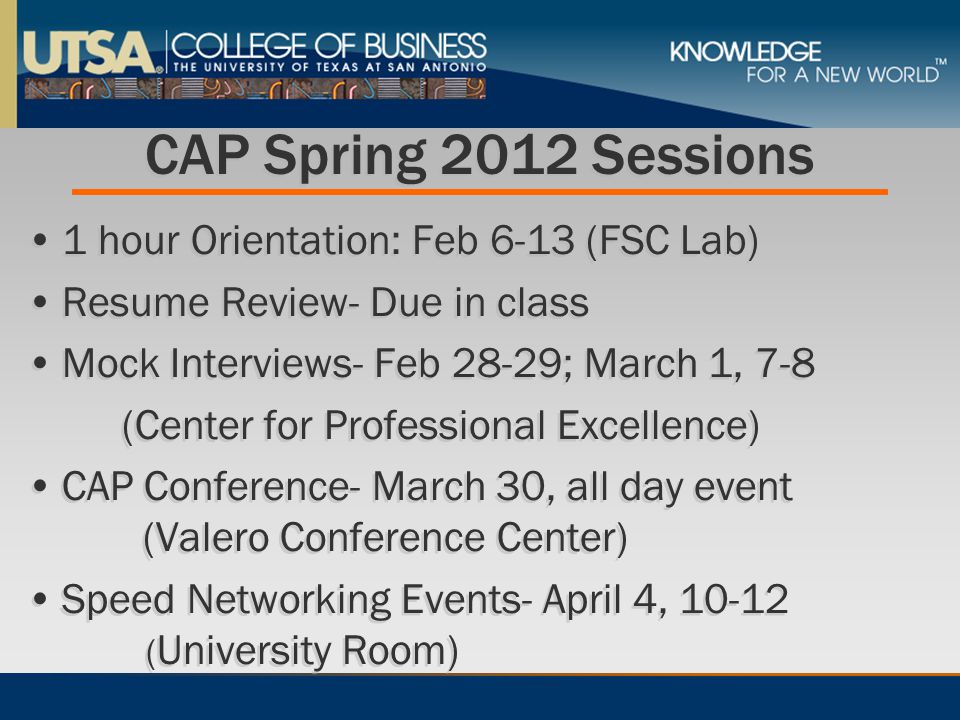 CAP Spring 2012 Sessions 1 hour Orientation: Feb 6-13 (FSC Lab) Resume Review- Due in class Mock Interviews- Feb 28-29; March 1, 7-8 (Center for Professional Excellence) CAP Conference- March 30, all day event (Valero Conference Center) Speed Networking Events- April 4, ( University Room) 1 hour Orientation: Feb 6-13 (FSC Lab) Resume Review- Due in class Mock Interviews- Feb 28-29; March 1, 7-8 (Center for Professional Excellence) CAP Conference- March 30, all day event (Valero Conference Center) Speed Networking Events- April 4, ( University Room)