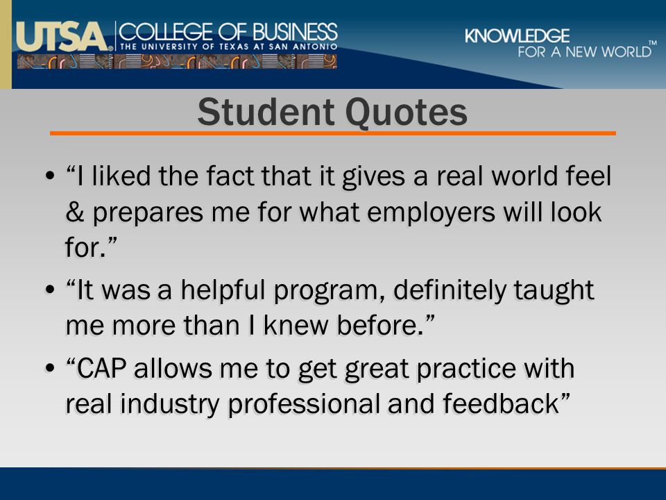Student Quotes I liked the fact that it gives a real world feel & prepares me for what employers will look for. It was a helpful program, definitely taught me more than I knew before. CAP allows me to get great practice with real industry professional and feedback I liked the fact that it gives a real world feel & prepares me for what employers will look for. It was a helpful program, definitely taught me more than I knew before. CAP allows me to get great practice with real industry professional and feedback