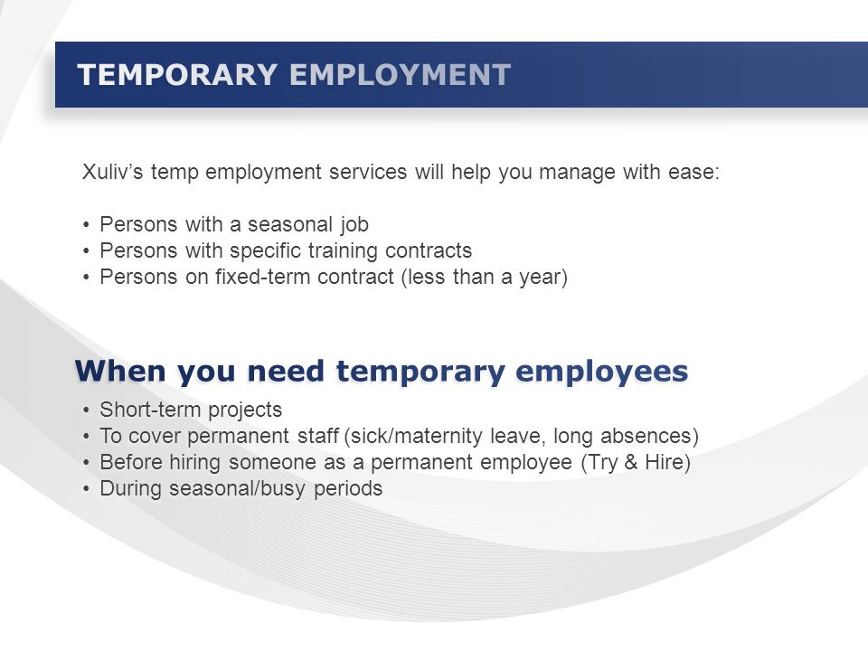 Xuliv’s temp employment services will help you manage with ease: Persons with a seasonal job Persons with specific training contracts Persons on fixed-term contract (less than a year) Xuliv’s temp employment services will help you manage with ease: Persons with a seasonal job Persons with specific training contracts Persons on fixed-term contract (less than a year) Short-term projects To cover permanent staff (sick/maternity leave, long absences) Before hiring someone as a permanent employee (Try & Hire) During seasonal/busy periods Short-term projects To cover permanent staff (sick/maternity leave, long absences) Before hiring someone as a permanent employee (Try & Hire) During seasonal/busy periods