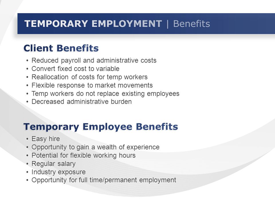 Reduced payroll and administrative costs Convert fixed cost to variable Reallocation of costs for temp workers Flexible response to market movements Temp workers do not replace existing employees Decreased administrative burden Reduced payroll and administrative costs Convert fixed cost to variable Reallocation of costs for temp workers Flexible response to market movements Temp workers do not replace existing employees Decreased administrative burden Easy hire Opportunity to gain a wealth of experience Potential for flexible working hours Regular salary Industry exposure Opportunity for full time/permanent employment Easy hire Opportunity to gain a wealth of experience Potential for flexible working hours Regular salary Industry exposure Opportunity for full time/permanent employment