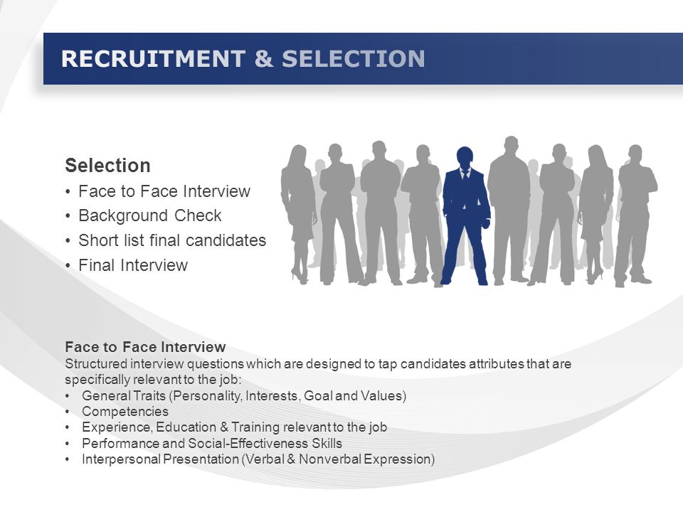 Selection Face to Face Interview Background Check Short list final candidates Final Interview Selection Face to Face Interview Background Check Short list final candidates Final Interview Face to Face Interview Structured interview questions which are designed to tap candidates attributes that are specifically relevant to the job: General Traits (Personality, Interests, Goal and Values) Competencies Experience, Education & Training relevant to the job Performance and Social-Effectiveness Skills Interpersonal Presentation (Verbal & Nonverbal Expression) Face to Face Interview Structured interview questions which are designed to tap candidates attributes that are specifically relevant to the job: General Traits (Personality, Interests, Goal and Values) Competencies Experience, Education & Training relevant to the job Performance and Social-Effectiveness Skills Interpersonal Presentation (Verbal & Nonverbal Expression)