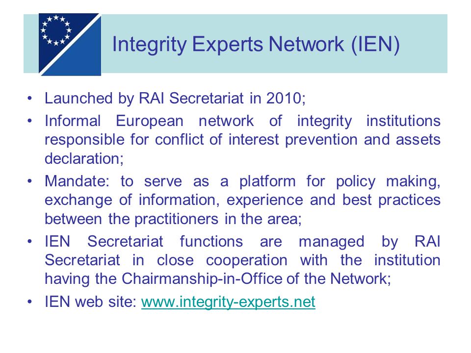 Launched by RAI Secretariat in 2010; Informal European network of integrity institutions responsible for conflict of interest prevention and assets declaration; Mandate: to serve as a platform for policy making, exchange of information, experience and best practices between the practitioners in the area; IEN Secretariat functions are managed by RAI Secretariat in close cooperation with the institution having the Chairmanship-in-Office of the Network; IEN web site:   Integrity Experts Network (IEN)