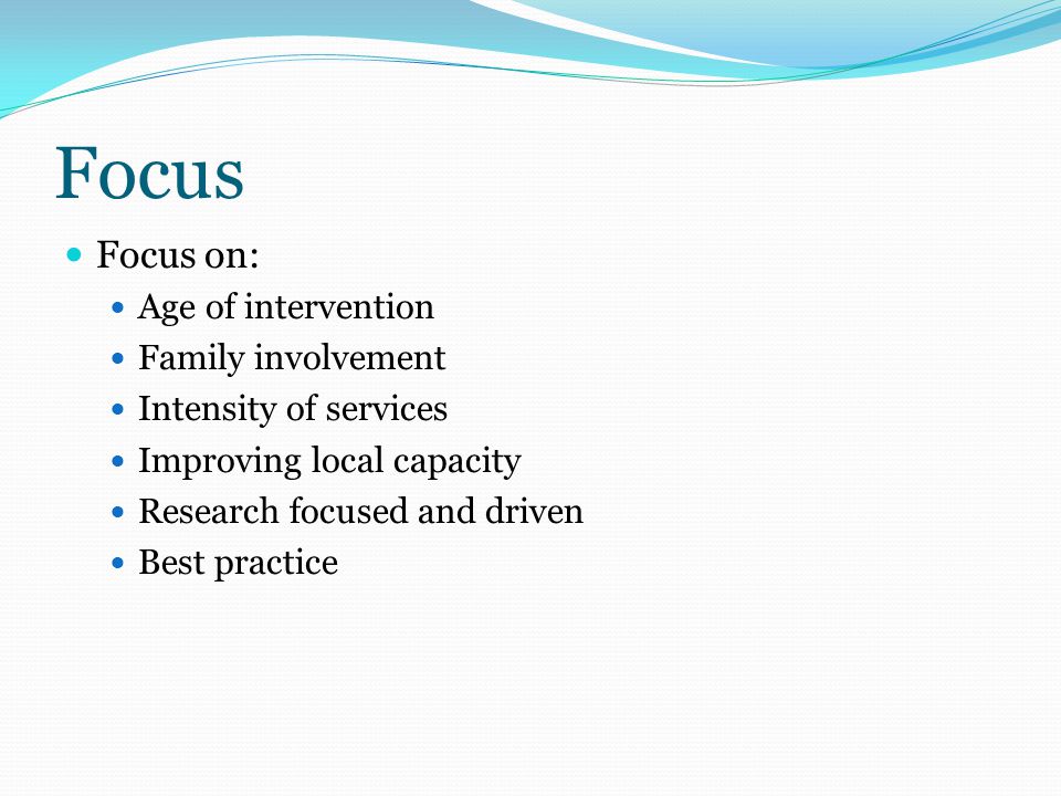 Focus Focus on: Age of intervention Family involvement Intensity of services Improving local capacity Research focused and driven Best practice