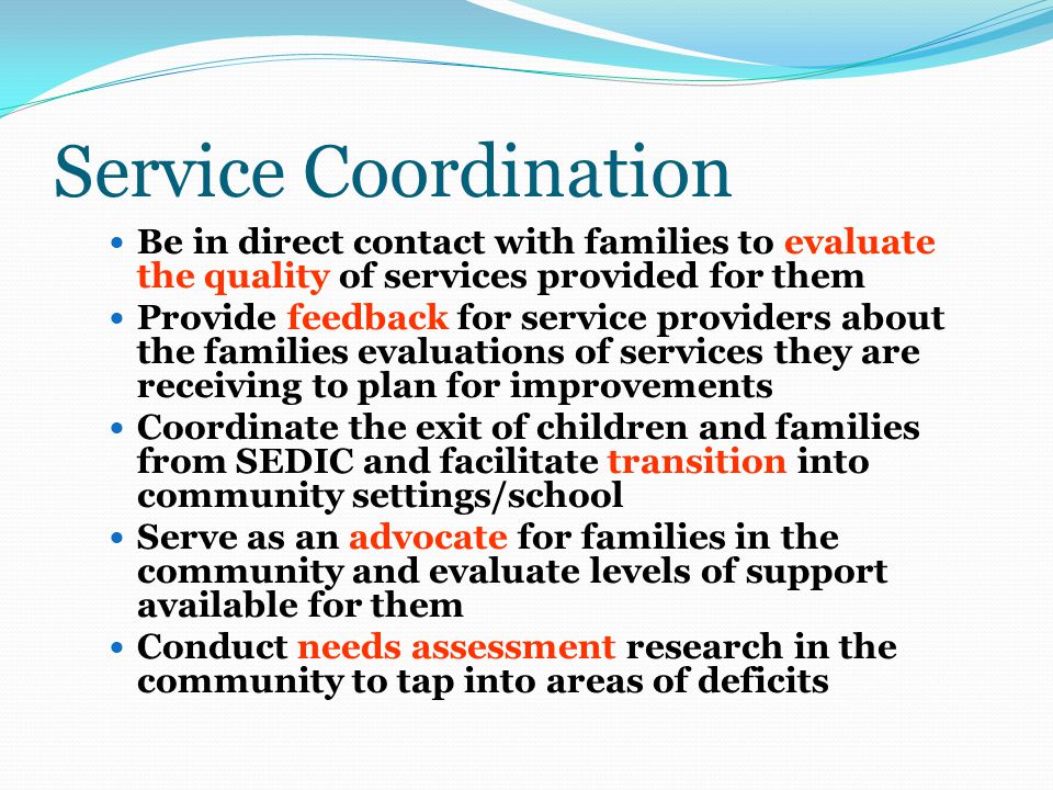 Service Coordination Be in direct contact with families to evaluate the quality of services provided for them Provide feedback for service providers about the families evaluations of services they are receiving to plan for improvements Coordinate the exit of children and families from SEDIC and facilitate transition into community settings/school Serve as an advocate for families in the community and evaluate levels of support available for them Conduct needs assessment research in the community to tap into areas of deficits