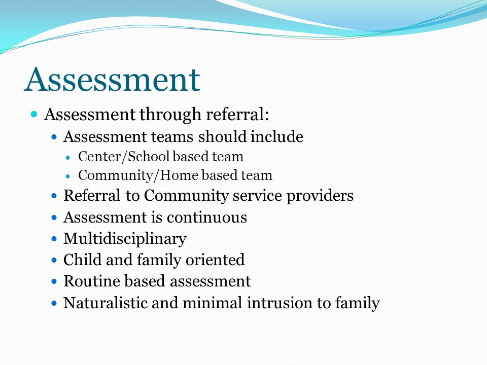 Assessment Assessment through referral: Assessment teams should include Center/School based team Community/Home based team Referral to Community service providers Assessment is continuous Multidisciplinary Child and family oriented Routine based assessment Naturalistic and minimal intrusion to family