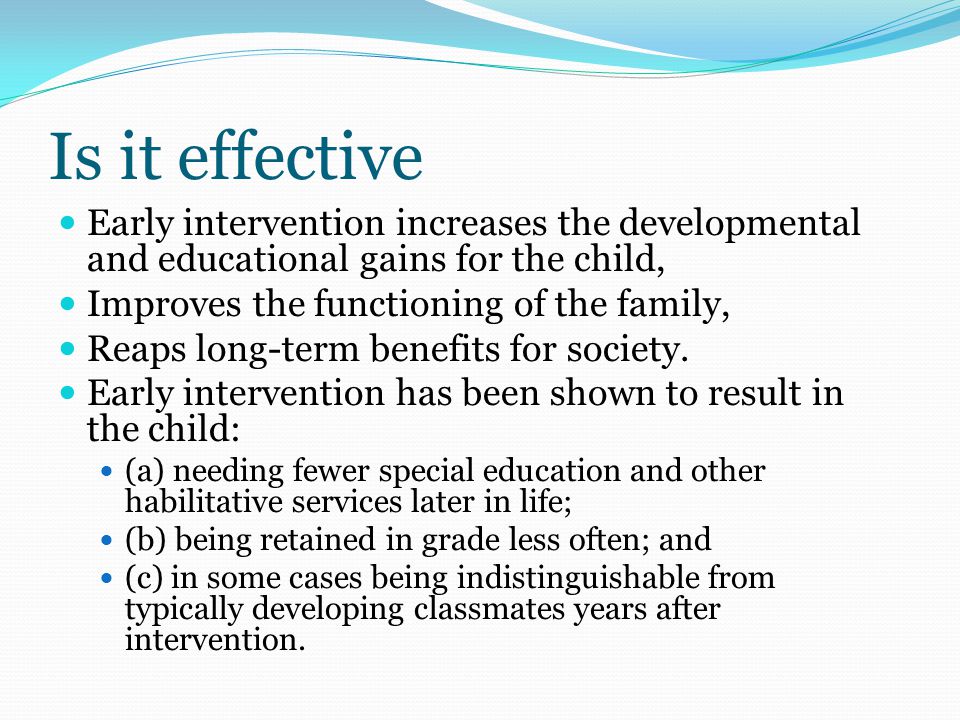 Is it effective Early intervention increases the developmental and educational gains for the child, Improves the functioning of the family, Reaps long-term benefits for society.