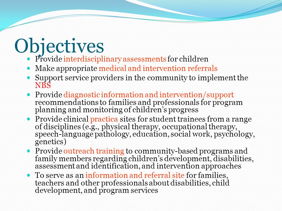 Objectives Provide interdisciplinary assessments for children Make appropriate medical and intervention referrals Support service providers in the community to implement the NBS Provide diagnostic information and intervention/support recommendations to families and professionals for program planning and monitoring of children’s progress Provide clinical practica sites for student trainees from a range of disciplines (e.g., physical therapy, occupational therapy, speech-language pathology, education, social work, psychology, genetics) Provide outreach training to community-based programs and family members regarding children’s development, disabilities, assessment and identification, and intervention approaches To serve as an information and referral site for families, teachers and other professionals about disabilities, child development, and program services