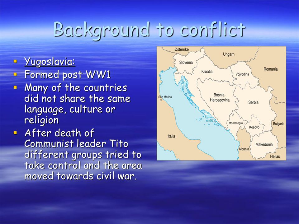 Background to conflict  Yugoslavia:  Formed post WW1  Many of the countries did not share the same language, culture or religion  After death of Communist leader Tito different groups tried to take control and the area moved towards civil war.