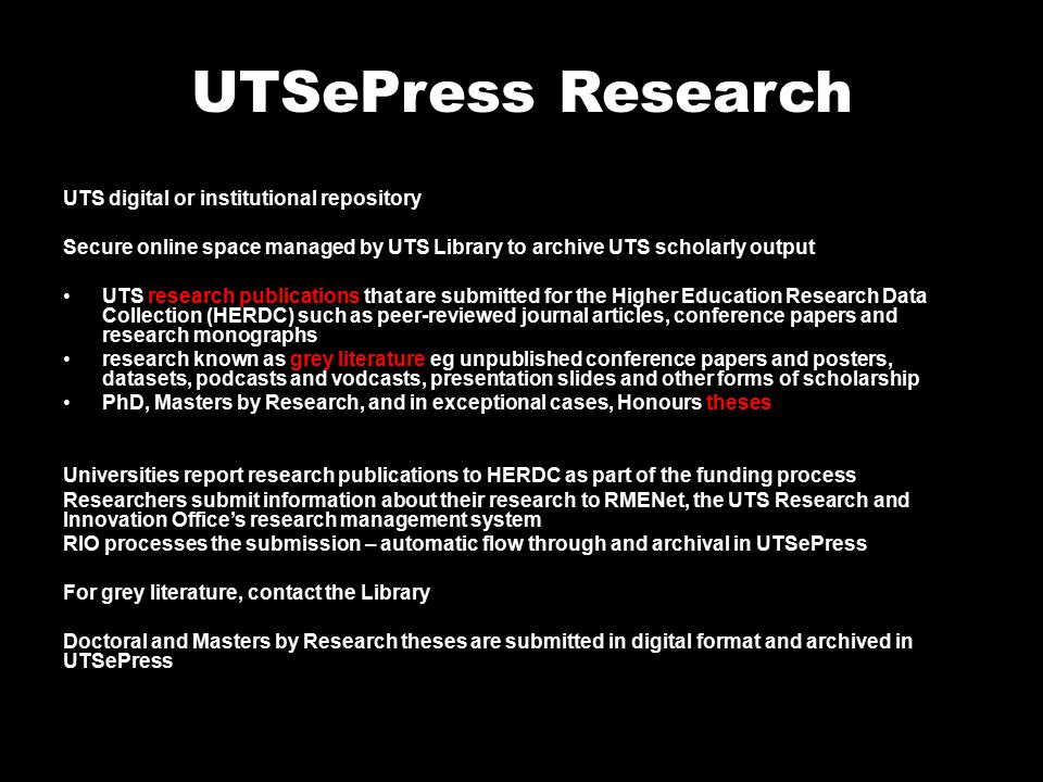 UTSePress Research UTS digital or institutional repository Secure online space managed by UTS Library to archive UTS scholarly output UTS research publications that are submitted for the Higher Education Research Data Collection (HERDC) such as peer-reviewed journal articles, conference papers and research monographs research known as grey literature eg unpublished conference papers and posters, datasets, podcasts and vodcasts, presentation slides and other forms of scholarship PhD, Masters by Research, and in exceptional cases, Honours theses Universities report research publications to HERDC as part of the funding process Researchers submit information about their research to RMENet, the UTS Research and Innovation Office’s research management system RIO processes the submission – automatic flow through and archival in UTSePress For grey literature, contact the Library Doctoral and Masters by Research theses are submitted in digital format and archived in UTSePress