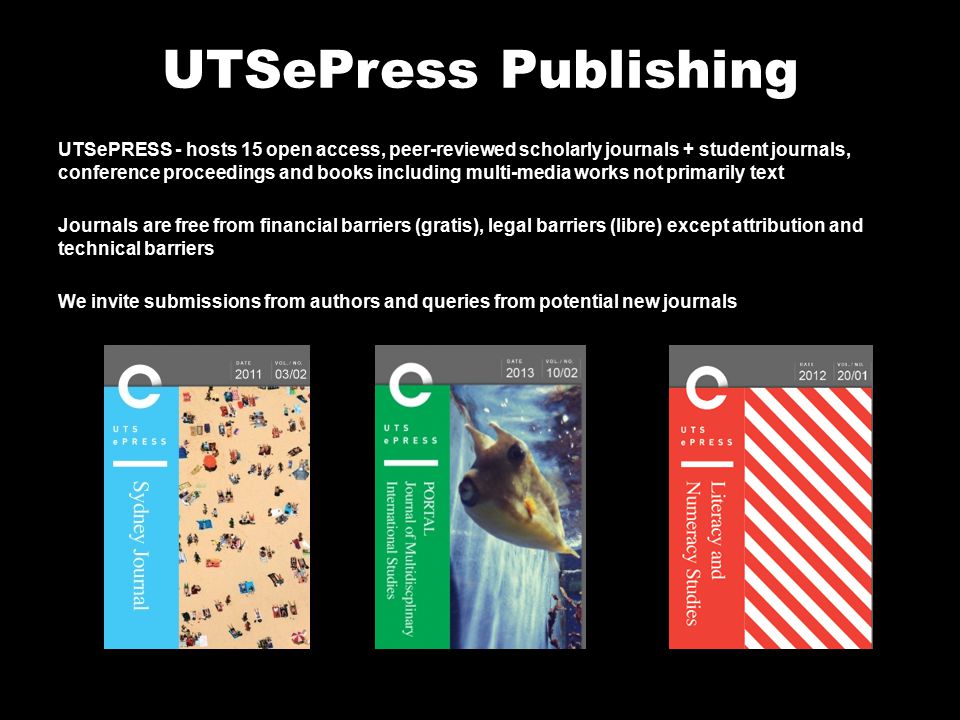 UTSePress Publishing UTSePRESS - hosts 15 open access, peer-reviewed scholarly journals + student journals, conference proceedings and books including multi-media works not primarily text Journals are free from financial barriers (gratis), legal barriers (libre) except attribution and technical barriers We invite submissions from authors and queries from potential new journals