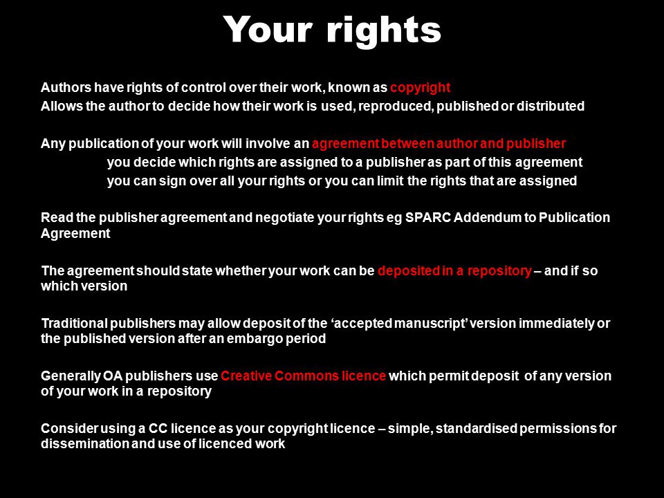 Your rights Authors have rights of control over their work, known as copyright Allows the author to decide how their work is used, reproduced, published or distributed Any publication of your work will involve an agreement between author and publisher you decide which rights are assigned to a publisher as part of this agreement you can sign over all your rights or you can limit the rights that are assigned Read the publisher agreement and negotiate your rights eg SPARC Addendum to Publication Agreement The agreement should state whether your work can be deposited in a repository – and if so which version Traditional publishers may allow deposit of the ‘accepted manuscript’ version immediately or the published version after an embargo period Generally OA publishers use Creative Commons licence which permit deposit of any version of your work in a repository Consider using a CC licence as your copyright licence – simple, standardised permissions for dissemination and use of licenced work