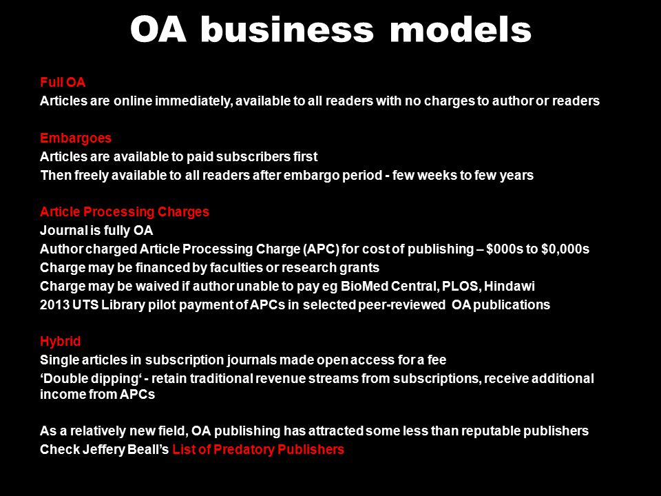 OA business models Full OA Articles are online immediately, available to all readers with no charges to author or readers Embargoes Articles are available to paid subscribers first Then freely available to all readers after embargo period - few weeks to few years Article Processing Charges Journal is fully OA Author charged Article Processing Charge (APC) for cost of publishing – $000s to $0,000s Charge may be financed by faculties or research grants Charge may be waived if author unable to pay eg BioMed Central, PLOS, Hindawi 2013 UTS Library pilot payment of APCs in selected peer-reviewed OA publications Hybrid Single articles in subscription journals made open access for a fee ‘Double dipping‘ - retain traditional revenue streams from subscriptions, receive additional income from APCs As a relatively new field, OA publishing has attracted some less than reputable publishers Check Jeffery Beall’s List of Predatory Publishers