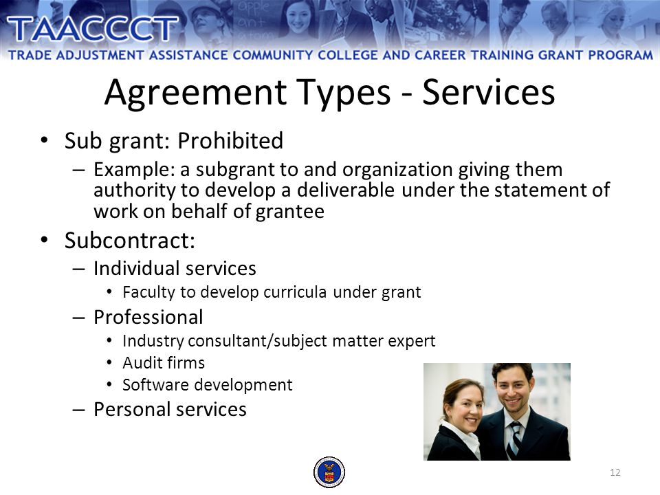 12 Agreement Types - Services Sub grant: Prohibited – Example: a subgrant to and organization giving them authority to develop a deliverable under the statement of work on behalf of grantee Subcontract: – Individual services Faculty to develop curricula under grant – Professional Industry consultant/subject matter expert Audit firms Software development – Personal services