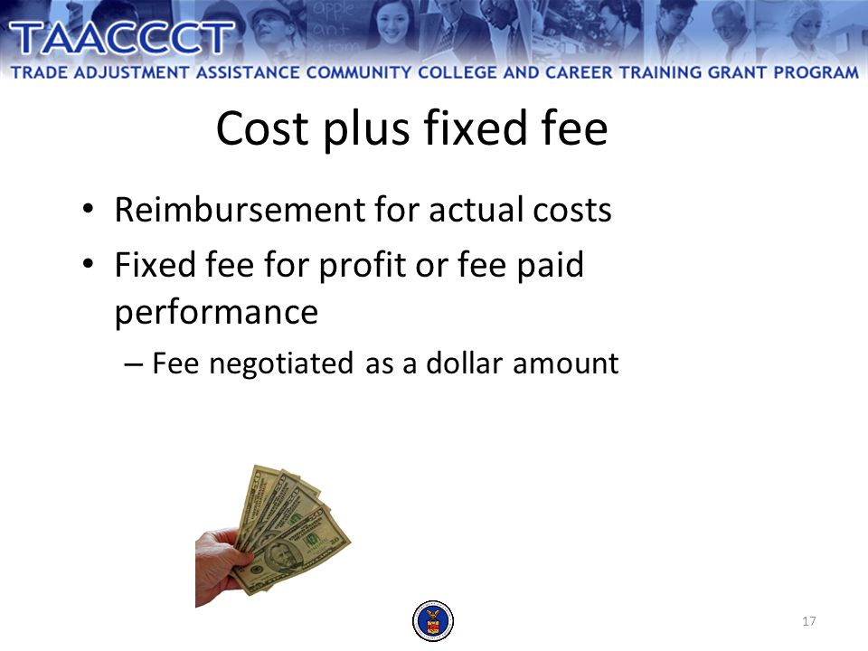 17 Cost plus fixed fee Reimbursement for actual costs Fixed fee for profit or fee paid performance – Fee negotiated as a dollar amount