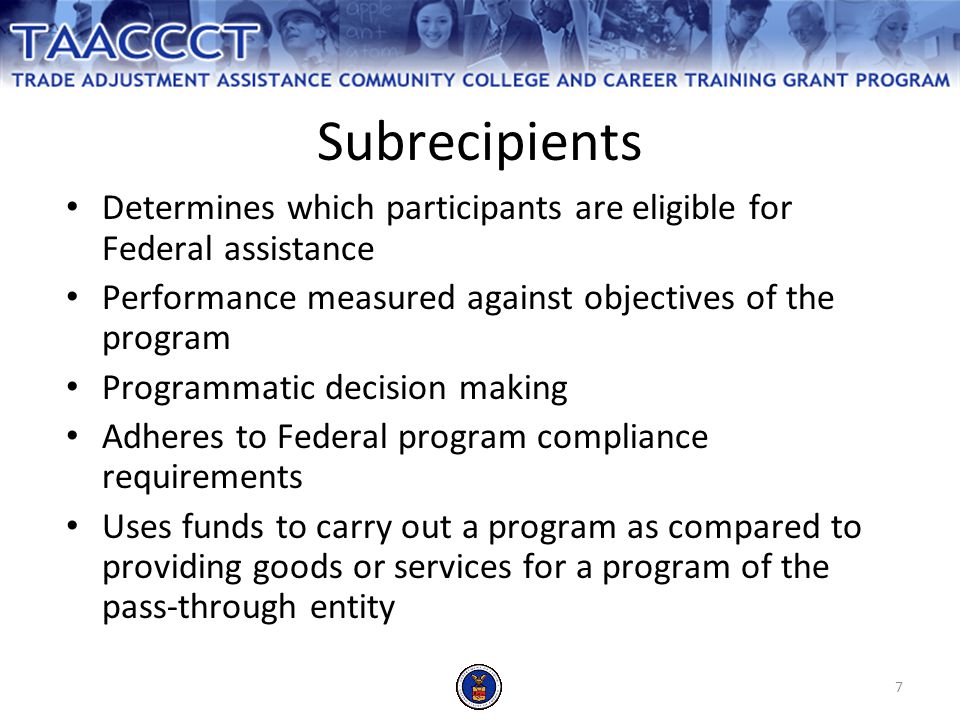 7 Determines which participants are eligible for Federal assistance Performance measured against objectives of the program Programmatic decision making Adheres to Federal program compliance requirements Uses funds to carry out a program as compared to providing goods or services for a program of the pass-through entity Subrecipients