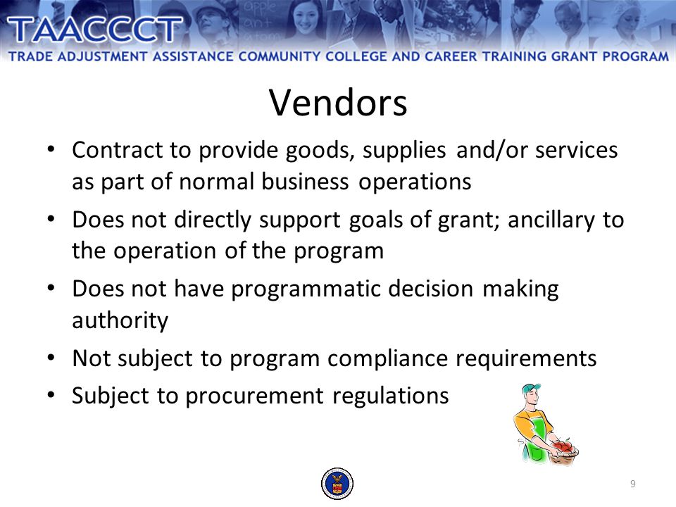 9 Contract to provide goods, supplies and/or services as part of normal business operations Does not directly support goals of grant; ancillary to the operation of the program Does not have programmatic decision making authority Not subject to program compliance requirements Subject to procurement regulations Vendors