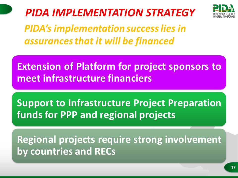 17 PIDA’s implementation success lies in assurances that it will be financed Extension of Platform for project sponsors to meet infrastructure financiers Support to Infrastructure Project Preparation funds for PPP and regional projects Regional projects require strong involvement by countries and RECs PIDA IMPLEMENTATION STRATEGY
