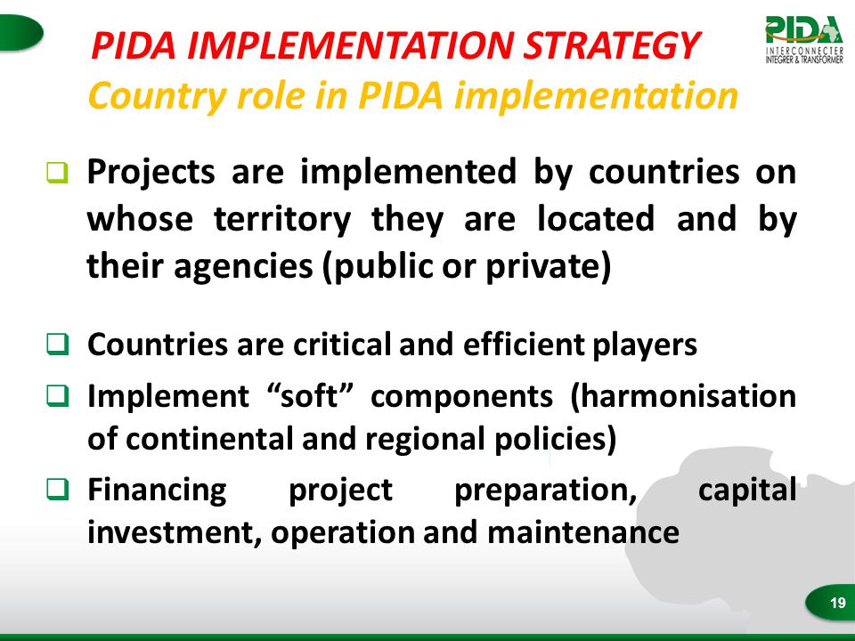 19 Country role in PIDA implementation  Projects are implemented by countries on whose territory they are located and by their agencies (public or private)  Countries are critical and efficient players  Implement soft components (harmonisation of continental and regional policies)  Financing project preparation, capital investment, operation and maintenance PIDA IMPLEMENTATION STRATEGY
