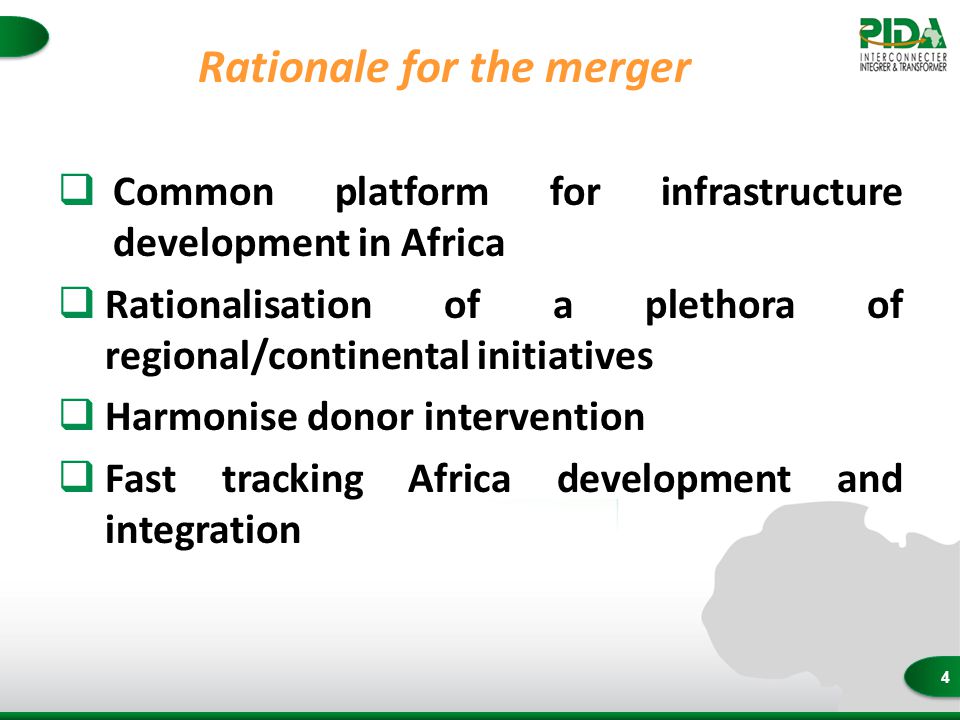 4 Rationale for the merger  Common platform for infrastructure development in Africa  Rationalisation of a plethora of regional/continental initiatives  Harmonise donor intervention  Fast tracking Africa development and integration