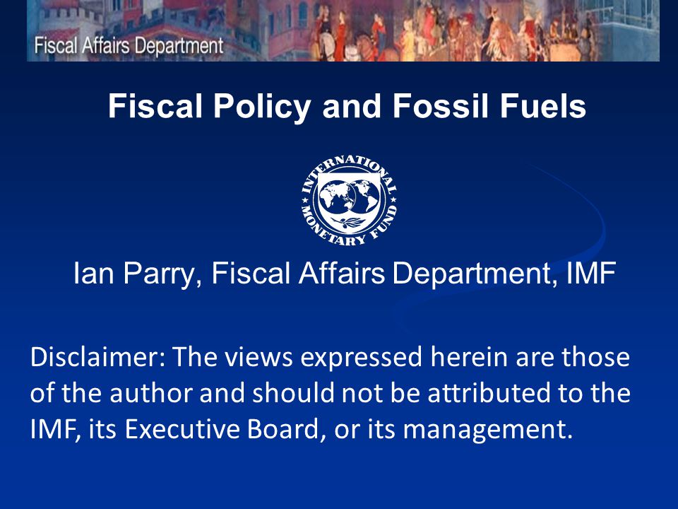 Fiscal Policy and Fossil Fuels Ian Parry, Fiscal Affairs Department, IMF Disclaimer: The views expressed herein are those of the author and should not be attributed to the IMF, its Executive Board, or its management.