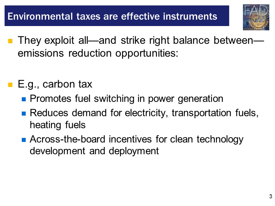 3 They exploit all—and strike right balance between— emissions reduction opportunities: E.g., carbon tax Promotes fuel switching in power generation Reduces demand for electricity, transportation fuels, heating fuels Across-the-board incentives for clean technology development and deployment Environmental taxes are effective instruments