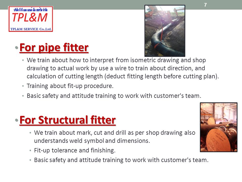 For pipe fitter For pipe fitter We train about how to interpret from isometric drawing and shop drawing to actual work by use a wire to train about direction, and calculation of cutting length (deduct fitting length before cutting plan).