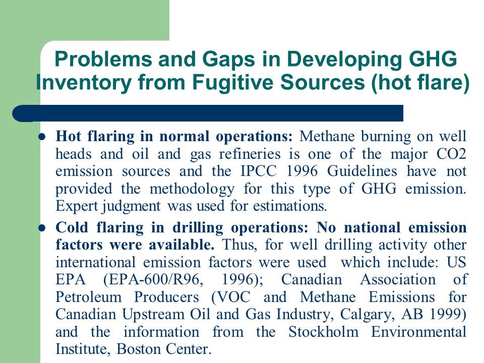Problems and Gaps in Developing GHG Inventory from Fugitive Sources (hot flare) Hot flaring in normal operations: Methane burning on well heads and oil and gas refineries is one of the major CO2 emission sources and the IPCC 1996 Guidelines have not provided the methodology for this type of GHG emission.
