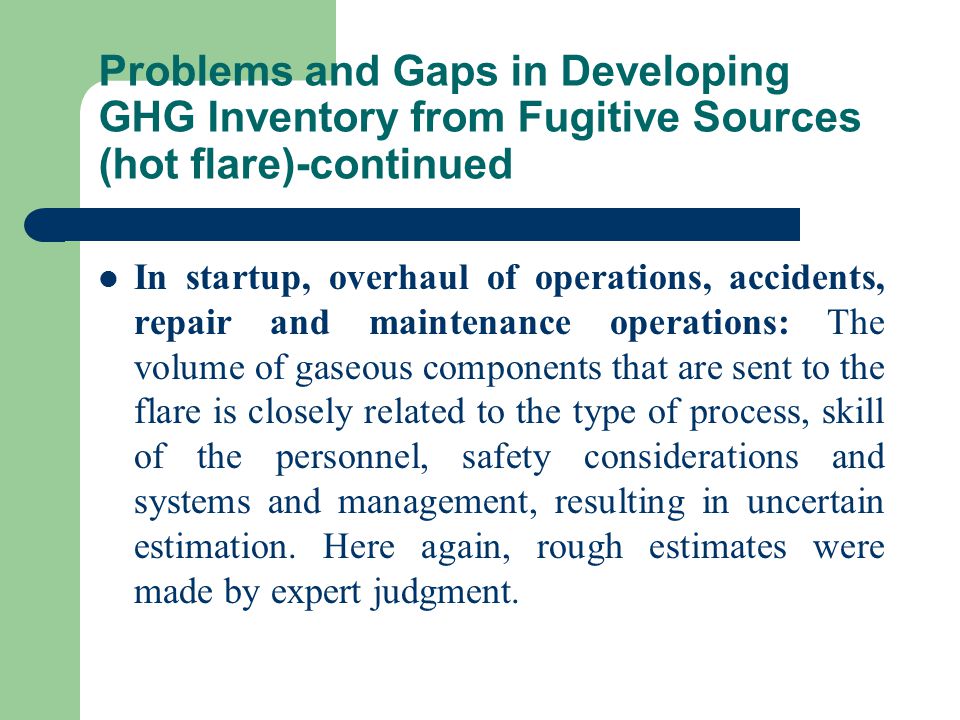 Problems and Gaps in Developing GHG Inventory from Fugitive Sources (hot flare)-continued In startup, overhaul of operations, accidents, repair and maintenance operations: The volume of gaseous components that are sent to the flare is closely related to the type of process, skill of the personnel, safety considerations and systems and management, resulting in uncertain estimation.