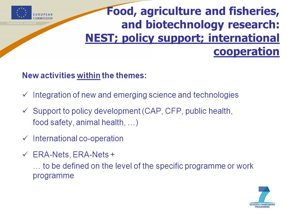 Food, agriculture and fisheries, and biotechnology research: NEST; policy support; international cooperation New activities within the themes: Integration of new and emerging science and technologies Support to policy development (CAP, CFP, public health, food safety, animal health, …) International co-operation ERA-Nets, ERA-Nets + … to be defined on the level of the specific programme or work programme