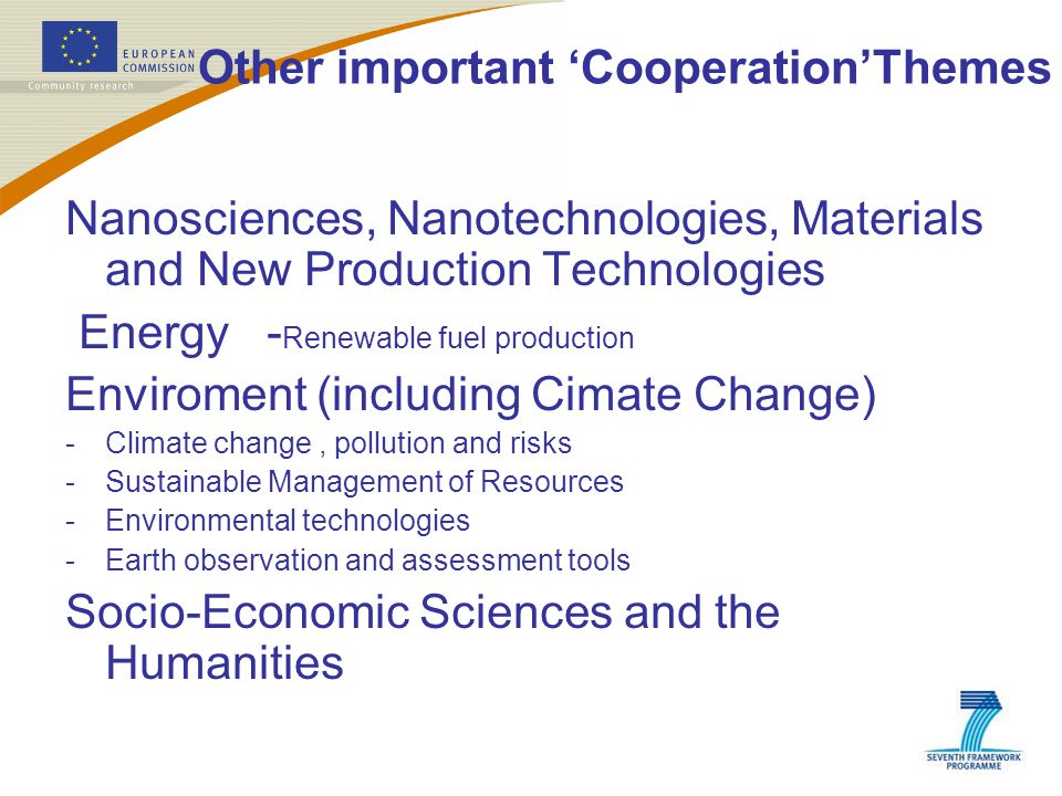 Other important ‘Cooperation’Themes Nanosciences, Nanotechnologies, Materials and New Production Technologies Energy - Renewable fuel production Enviroment (including Cimate Change) -Climate change, pollution and risks -Sustainable Management of Resources -Environmental technologies -Earth observation and assessment tools Socio-Economic Sciences and the Humanities