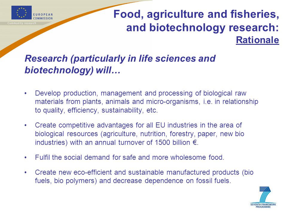 Food, agriculture and fisheries, and biotechnology research: Rationale Research (particularly in life sciences and biotechnology) will… Develop production, management and processing of biological raw materials from plants, animals and micro-organisms, i.e.