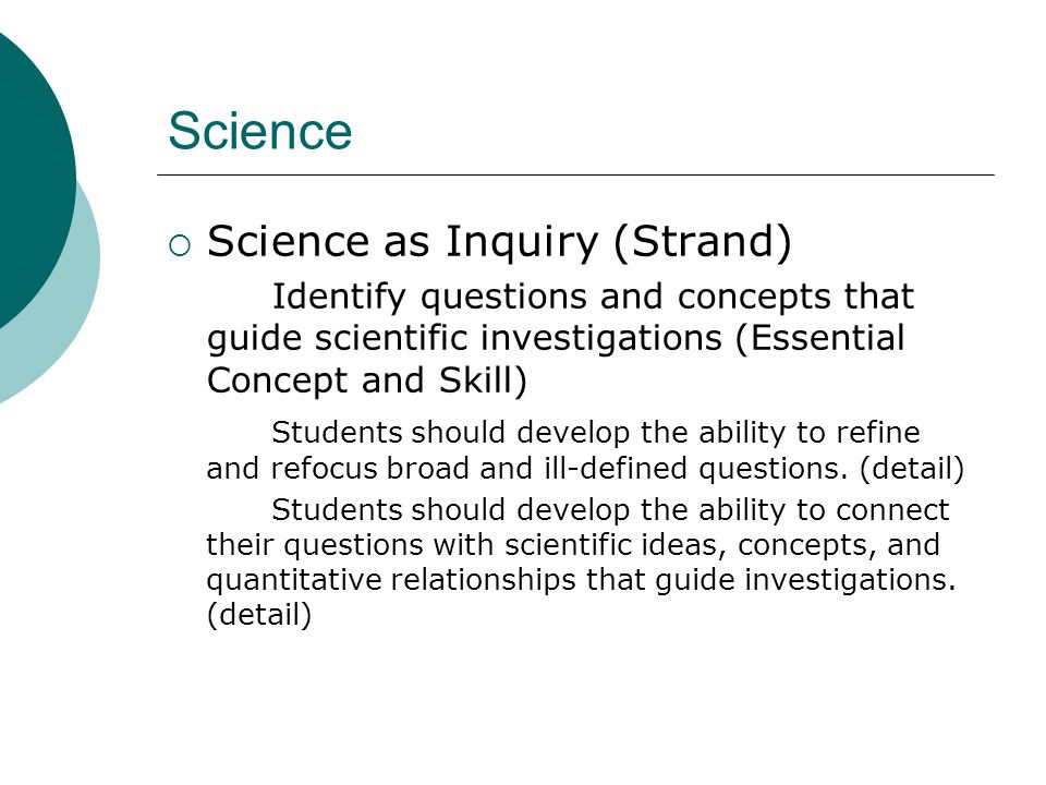 Science  Science as Inquiry (Strand) Identify questions and concepts that guide scientific investigations (Essential Concept and Skill) Students should develop the ability to refine and refocus broad and ill-defined questions.