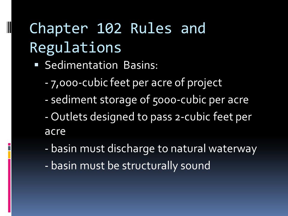 Chapter 102 Rules and Regulations  Sedimentation Basins: - 7,000-cubic feet per acre of project - sediment storage of 5000-cubic per acre - Outlets designed to pass 2-cubic feet per acre - basin must discharge to natural waterway - basin must be structurally sound