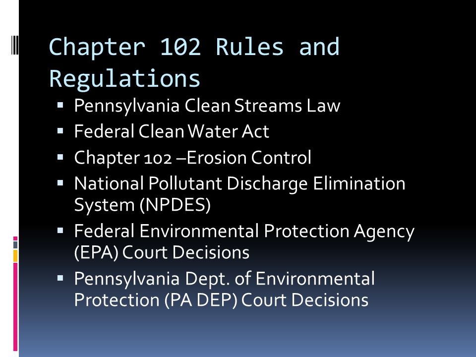 Chapter 102 Rules and Regulations  Pennsylvania Clean Streams Law  Federal Clean Water Act  Chapter 102 –Erosion Control  National Pollutant Discharge Elimination System (NPDES)  Federal Environmental Protection Agency (EPA) Court Decisions  Pennsylvania Dept.