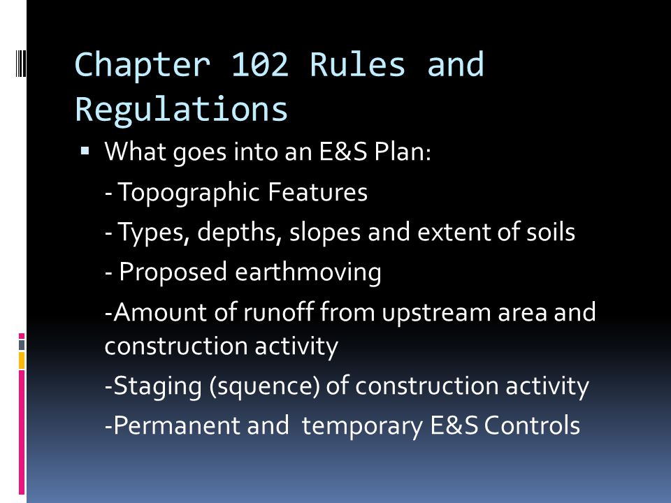 Chapter 102 Rules and Regulations  What goes into an E&S Plan: - Topographic Features - Types, depths, slopes and extent of soils - Proposed earthmoving -Amount of runoff from upstream area and construction activity -Staging (squence) of construction activity -Permanent and temporary E&S Controls