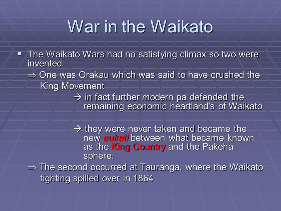 War in the Waikato  The Waikato Wars had no satisfying climax so two were invented  One was Orakau which was said to have crushed the King Movement King Movement  in fact further modern pa defended the remaining economic heartland s of Waikato  they were never taken and became the new aukati between what became known as the King Country and the Pakeha sphere.