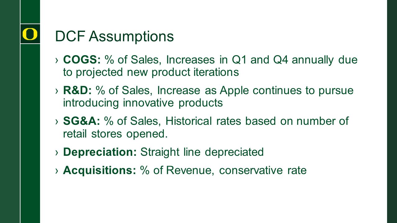 DCF Assumptions ›COGS: % of Sales, Increases in Q1 and Q4 annually due to projected new product iterations ›R&D: % of Sales, Increase as Apple continues to pursue introducing innovative products ›SG&A: % of Sales, Historical rates based on number of retail stores opened.