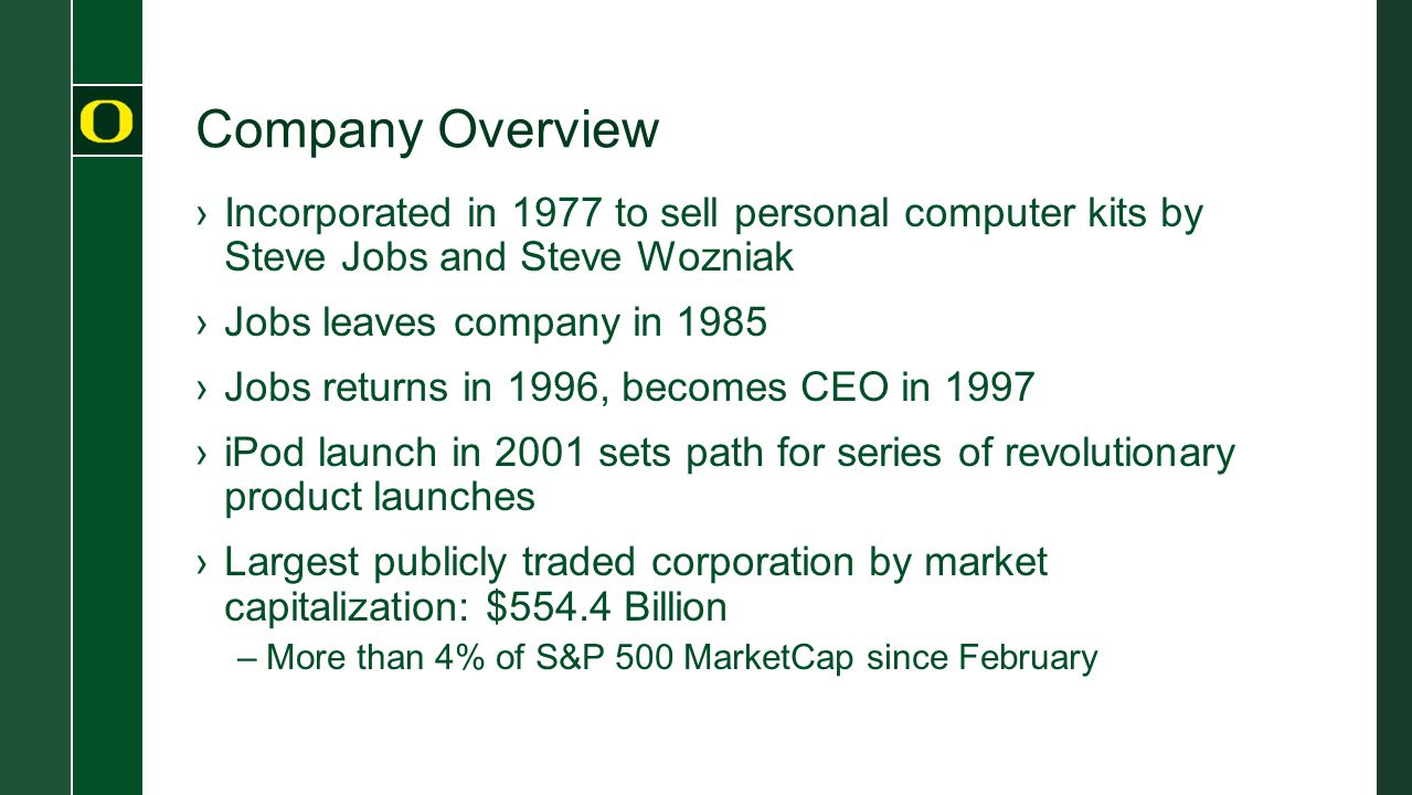 Company Overview ›Incorporated in 1977 to sell personal computer kits by Steve Jobs and Steve Wozniak ›Jobs leaves company in 1985 ›Jobs returns in 1996, becomes CEO in 1997 ›iPod launch in 2001 sets path for series of revolutionary product launches ›Largest publicly traded corporation by market capitalization: $554.4 Billion –More than 4% of S&P 500 MarketCap since February