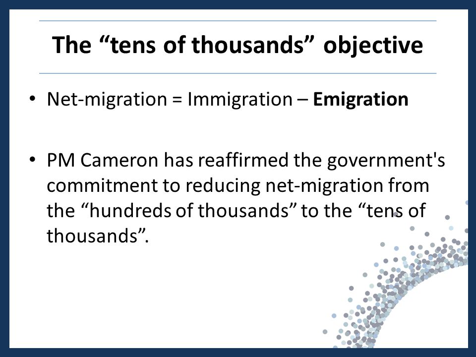 The tens of thousands objective Net-migration = Immigration – Emigration PM Cameron has reaffirmed the government s commitment to reducing net-migration from the hundreds of thousands to the tens of thousands .