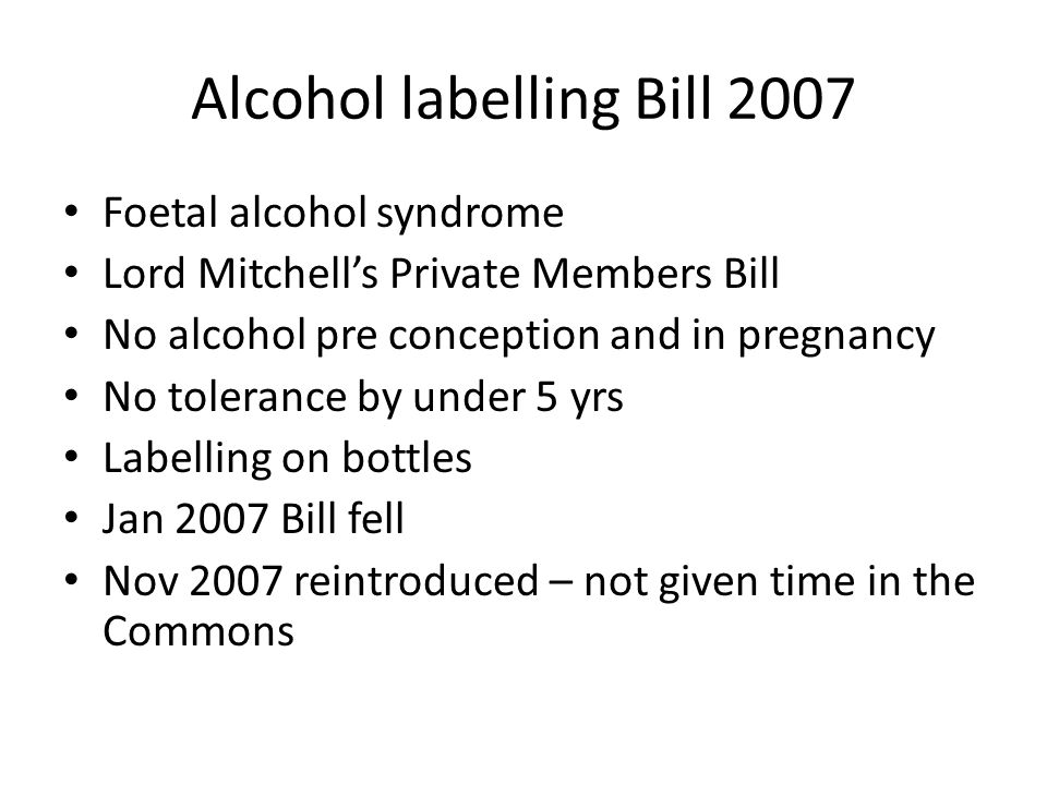 Alcohol labelling Bill 2007 Foetal alcohol syndrome Lord Mitchell’s Private Members Bill No alcohol pre conception and in pregnancy No tolerance by under 5 yrs Labelling on bottles Jan 2007 Bill fell Nov 2007 reintroduced – not given time in the Commons