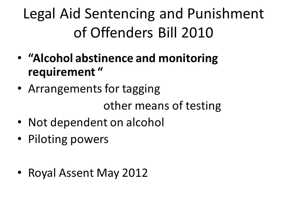Legal Aid Sentencing and Punishment of Offenders Bill 2010 Alcohol abstinence and monitoring requirement Arrangements for tagging other means of testing Not dependent on alcohol Piloting powers Royal Assent May 2012