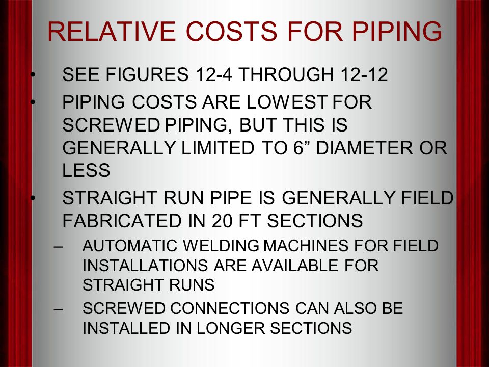 RELATIVE COSTS FOR PIPING SEE FIGURES 12-4 THROUGH PIPING COSTS ARE LOWEST FOR SCREWED PIPING, BUT THIS IS GENERALLY LIMITED TO 6 DIAMETER OR LESS STRAIGHT RUN PIPE IS GENERALLY FIELD FABRICATED IN 20 FT SECTIONS –AUTOMATIC WELDING MACHINES FOR FIELD INSTALLATIONS ARE AVAILABLE FOR STRAIGHT RUNS –SCREWED CONNECTIONS CAN ALSO BE INSTALLED IN LONGER SECTIONS
