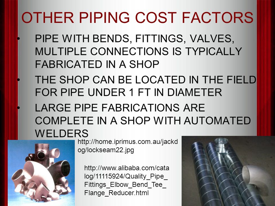 OTHER PIPING COST FACTORS PIPE WITH BENDS, FITTINGS, VALVES, MULTIPLE CONNECTIONS IS TYPICALLY FABRICATED IN A SHOP THE SHOP CAN BE LOCATED IN THE FIELD FOR PIPE UNDER 1 FT IN DIAMETER LARGE PIPE FABRICATIONS ARE COMPLETE IN A SHOP WITH AUTOMATED WELDERS   og/lockseam22.jpg   log/ /Quality_Pipe_ Fittings_Elbow_Bend_Tee_ Flange_Reducer.html