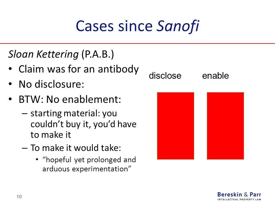 Cases since Sanofi Sloan Kettering (P.A.B.) Claim was for an antibody No disclosure: BTW: No enablement: – starting material: you couldn’t buy it, you’d have to make it – To make it would take: hopeful yet prolonged and arduous experimentation 10 disclose enable